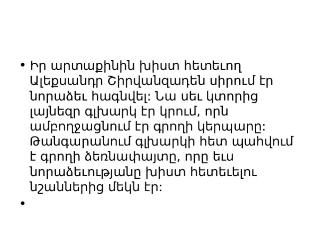 Իր արտաքինին խիստ հետեւող Ալեքսանդր Շիրվանզադեն սիրում էր նորաձեւ հագնվել: Նա սեւ կտորից լայնեզր գլխարկ էր կրում, որն ամբողջացնում էր գրողի կերպարը: Թանգարանում գլխարկի հետ պահվում է գրողի ձեռնափայտը, որը եւս նորաձեւությանը խիստ հետեւելու նշաններից մեկն էր:   