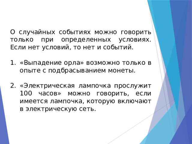 О случайных событиях можно говорить только при определенных условиях. Если нет условий, то нет и событий. «Выпадение орла» возможно только в опыте с подбрасыванием монеты. «Электрическая лампочка прослужит 100 часов» можно говорить, если имеется лампочка, которую включают в электрическую сеть. 