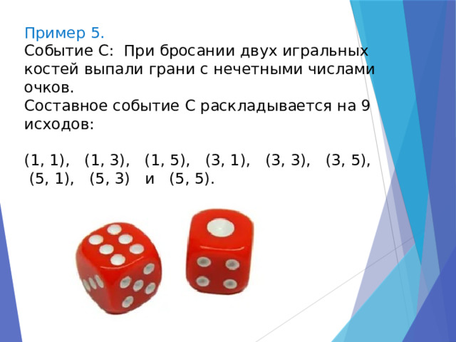 Пример 5. Событие С: При бросании двух игральных костей выпали грани с нечетными числами очков. Составное событие С раскладывается на 9 исходов: (1, 1), (1, 3), (1, 5), (3, 1), (3, 3), (3, 5),  (5, 1), (5, 3) и (5, 5). 