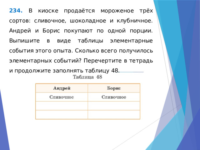 234. В киоске продаётся мороженое трёх сортов: сливочное, шоколадное и клубничное. Андрей и Борис покупают по одной порции. Выпишите в виде таблицы элементарные события этого опыта. Сколько всего получилось элементарных событий? Перечертите в тетрадь и продолжите заполнять таблицу 48. 