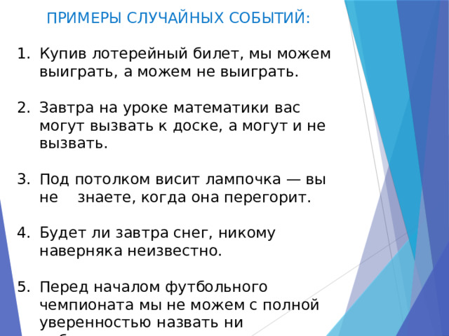 ПРИМЕРЫ СЛУЧАЙНЫХ СОБЫТИЙ: Купив лотерейный билет, мы можем выиграть, а можем не выиграть. Завтра на уроке математики вас могут вызвать к доске, а могут и не вызвать. Под потолком висит лампочка — вы не знаете, когда она перегорит. Будет ли завтра снег, никому наверняка неизвестно. Перед началом футбольного чемпионата мы не можем с полной уверенностью назвать ни победителя, ни призеров. 