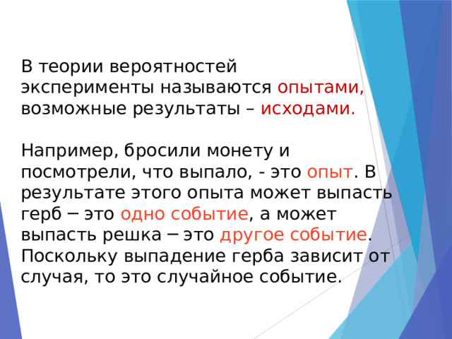 В теории вероятностей эксперименты называются опытами, возможные результаты – исходами. Например, бросили монету и посмотрели, что выпало, - это опыт . В результате этого опыта может выпасть герб ─ это одно событие , а может выпасть решка ─ это другое событие . Поскольку выпадение герба зависит от случая, то это случайное событие. 