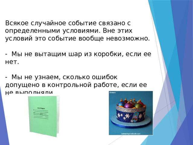 Всякое случайное событие связано с определенными условиями. Вне этих условий это событие вообще невозможно.   - Мы не вытащим шар из коробки, если ее нет.   - Мы не узнаем, сколько ошибок допущено в контрольной работе, если ее не выполняли.   