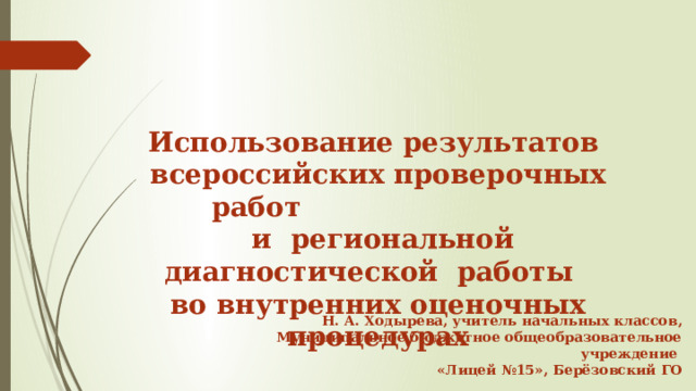     Использование результатов всероссийских проверочных работ  и региональной диагностической работы во внутренних оценочных процедурах    Н. А. Ходырева, учитель начальных классов, Муниципальное бюджетное общеобразовательное учреждение «Лицей №15», Берёзовский ГО  