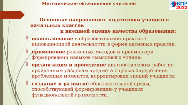  Методическое объединение учителей   Основные направления подготовки учащихся начальных классов к внешней оценке качества образования:  использование в образовательной практике инновационной деятельности в форме активных практик; применение различных методов и приемов при формировании навыков смыслового чтения; организация и проведение диагностических работ по пройденным разделам предмета с целью определения проблемных моментов, корректировки знаний учащихся; создание и развитие образовательной среды, способствующей формированию у учащихся функциональной грамотности.   