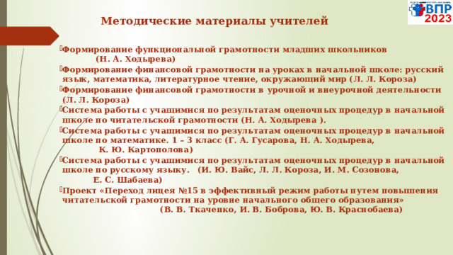  Методические материалы учителей   Формирование функциональной грамотности младших школьников (Н. А. Ходырева) Формирование финансовой грамотности на уроках в начальной школе: русский язык, математика, литературное чтение, окружающий мир (Л. Л. Короза) Формирование финансовой грамотности в урочной и внеурочной деятельности (Л. Л. Короза) Система работы с учащимися по результатам оценочных процедур в начальной школе по читательской грамотности (Н. А. Ходырева ). Система работы с учащимися по результатам оценочных процедур в начальной школе по математике. 1 – 3 класс (Г. А. Гусарова, Н. А. Ходырева, К. Ю. Картополова) Система работы с учащимися по результатам оценочных процедур в начальной школе по русскому языку. (И. Ю. Вайс, Л. Л. Короза, И. М. Созонова, Е. С. Шабаева) Проект «Переход лицея №15 в эффективный режим работы путем повышения читательской грамотности на уровне начального общего образования»  (В. В. Ткаченко, И. В. Боброва, Ю. В. Краснобаева) 