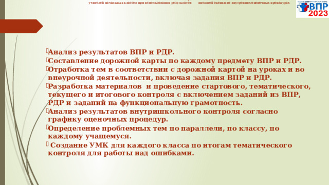  Система работы  учителей начальных классов при использовании результатов внешней оценки во внутренних оценочных процедурах         Анализ результатов ВПР и РДР. Составление дорожной карты по каждому предмету ВПР и РДР. Отработка тем в соответствии с дорожной картой на уроках и во внеурочной деятельности, включая задания ВПР и РДР. Разработка материалов и проведение стартового, тематического, текущего и итогового контроля с включением заданий из ВПР, РДР и заданий на функциональную грамотность. Анализ результатов внутришкольного контроля согласно графику оценочных процедур. Определение проблемных тем по параллели, по классу, по каждому учащемуся.  Создание УМК для каждого класса по итогам тематического контроля для работы над ошибками.   
