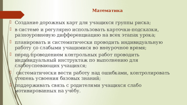 Математика   Создание дорожных карт для учащихся группы риска; в системе и регулярно использовать карточки-подсказки, разноуровневую дифференциацию на всех этапах урока; планировать и систематически проводить индивидуальную работу со слабыми учащимися во внеурочное время; перед проведением контрольных работ проводить индивидуальный инструктаж по выполнению для слабоуспевающих учащихся;   систематически вести работу над ошибками, контролировать степень усвоения базовых знаний; поддерживать связь с родителями учащихся слабо мотивированных на учёбу. 