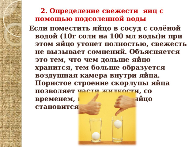  2.  Определение свежести яиц с помощью подсоленной воды Если поместить яйцо в сосуд с солёной водой (10г соли на 100 мл воды)и при этом яйцо утонет полностью, свежесть не вызывает сомнений. Объясняется это тем, что чем дольше яйцо хранится, тем больше образуется воздушная камера внутри яйца. Пористое строение скорлупы яйца позволяет части жидкости, со временем, испариться, и яйцо становится легче.  