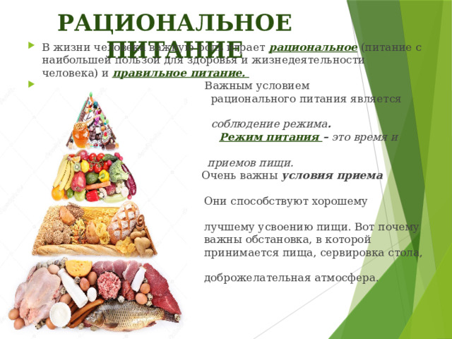 РАЦИОНАЛЬНОЕ ПИТАНИЕ В жизни человека важную роль играет рациональное  (питание с наибольшей пользой для здоровья и жизнедеятельности человека) и правильное питание.  Важным условием  рационального питания является  соблюдение режима .  Режим питания – это время и число  приемов пищи.   Очень важны условия приема пищи .  Они способствуют хорошему аппетиту,  лучшему усвоению пищи. Вот почему  важны обстановка, в которой  принимается пища, сервировка стола,  доброжелательная атмосфера. 