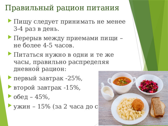 Правильный рацион питания Пищу следует принимать не менее 3-4 раз в день.  Перерыв между приемами пищи – не более 4-5 часов. Питаться нужно в одни и те же часы, правильно распределяя дневной рацион: первый завтрак -25%, второй завтрак -15%, обед – 45%, ужин – 15% (за 2 часа до сна). 