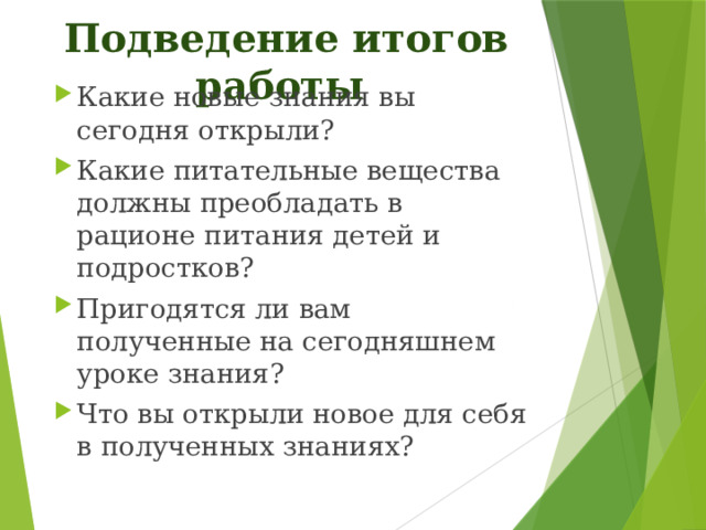 Подведение итогов работы Какие новые знания вы сегодня открыли? Какие питательные вещества должны преобладать в рационе питания детей и подростков? Пригодятся ли вам полученные на сегодняшнем уроке знания?  Что вы открыли новое для себя в полученных знаниях?   