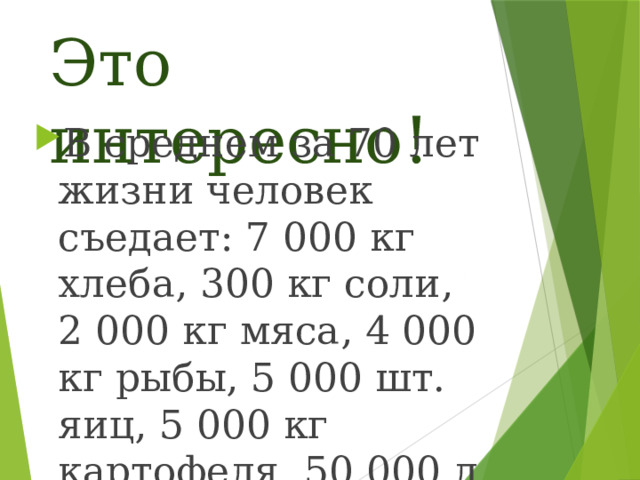 Это интересно! В среднем за 70 лет жизни человек съедает: 7 000 кг хлеба, 300 кг соли, 2 000 кг мяса, 4 000 кг рыбы, 5 000 шт. яиц, 5 000 кг картофеля, 50 000 л воды. 