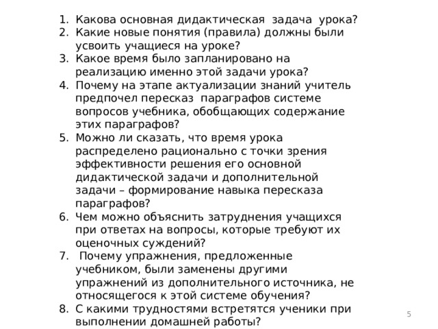 Какова основная дидактическая задача урока? Какие новые понятия (правила) должны были усвоить учащиеся на уроке? Какое время было запланировано на реализацию именно этой задачи урока? Почему на этапе актуализации знаний учитель предпочел пересказ параграфов системе вопросов учебника, обобщающих содержание этих параграфов? Можно ли сказать, что время урока распределено рационально с точки зрения эффективности решения его основной дидактической задачи и дополнительной задачи – формирование навыка пересказа параграфов? Чем можно объяснить затруднения учащихся при ответах на вопросы, которые требуют их оценочных суждений?  Почему упражнения, предложенные учебником, были заменены другими упражнений из дополнительного источника, не относящегося к этой системе обучения? С какими трудностями встретятся ученики при выполнении домашней работы?  