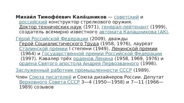 Михаи́л Тимофе́евич Кала́шников  —  советский  и  российский  конструктор стрелкового оружия.  Доктор технических наук  (1971),  генерал-лейтенант  (1999), создатель всемирно известного  автомата Калашникова (АК) . Герой Российской Федерации  (2009), дважды  Герой Социалистического Труда  (1958, 1976), лауреат  Сталинской премии  l степени (1949),  Ленинской премии  (1964) и  Государственной премии Российской Федерации  (1997). Кавалер трёх  орденов Ленина  (1958, 1969, 1976) и  ордена Святого апостола Андрея Первозванного  (1998). Заслуженный работник промышленности СССР  (1989). Член  Союза писателей  и Союза дизайнеров России. Депутат  Верховного Совета СССР  3—4 (1950—1958) и 7—11 (1966—1989) созывов 