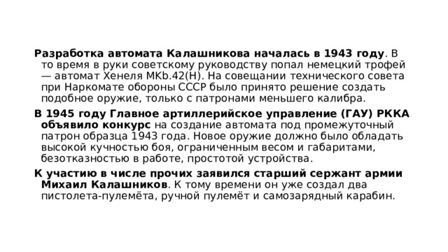 Разработка автомата Калашникова началась в 1943 году . В то время в руки советскому руководству попал немецкий трофей — автомат Хенеля MKb.42(H). На совещании технического совета при Наркомате обороны СССР было принято решение создать подобное оружие, только с патронами меньшего калибра. В 1945 году Главное артиллерийское управление (ГАУ) РККА объявило конкурс  на создание автомата под промежуточный патрон образца 1943 года. Новое оружие должно было обладать высокой кучностью боя, ограниченным весом и габаритами, безотказностью в работе, простотой устройства.  К участию в числе прочих заявился старший сержант армии Михаил Калашников . К тому времени он уже создал два пистолета-пулемёта, ручной пулемёт и самозарядный карабин. 