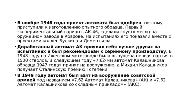 В ноябре 1946 года проект автомата был одобрен , поэтому приступили к изготовлению опытного образца. Первый экспериментальный вариант, АК-46, сделали спустя месяц на оружейном заводе в Коврове. На испытаниях его показали вместе с проектами коллег Булкина и Дементьева.  Доработанный автомат АК проявил себя лучше других на испытаниях и был рекомендован к серийному производству . В 1948 году на Ижевском мотозаводе была выпущена первая партия в 1500 стволов. В следующем году «7,62-мм автомат Калашникова образца 1947 года» принят на вооружение, а Михаил Калашников получает Сталинскую премию I степени.  В 1949 году автомат был взят на вооружение советской армией  под названием «7.62 Автомат Калашникова» (АК) и «7.62 Автомат Калашникова со складным прикладом» (АКС).  