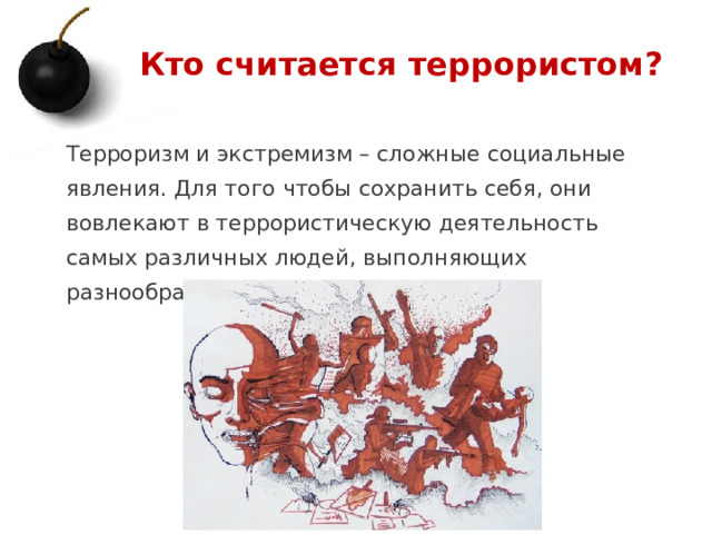Кто считается террористом? Терроризм и экстремизм – сложные социальные явления. Для того чтобы сохранить себя, они вовлекают в террористическую деятельность самых различных людей, выполняющих разнообразные функции. 1 