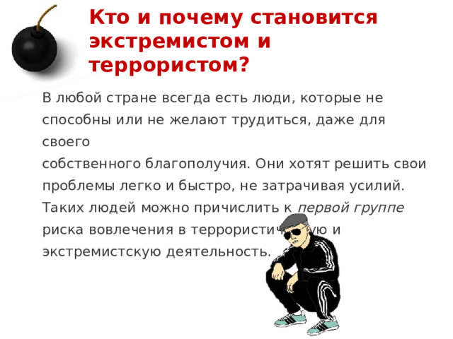 Кто и почему становится экстремистом и террористом? В любой стране всегда есть люди, которые не способны или не желают трудиться, даже для своего собственного благополучия. Они хотят решить свои проблемы легко и быстро, не затрачивая усилий. Таких людей можно причислить к первой группе риска вовлечения в террористическую и экстремистскую деятельность.   1 