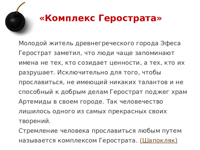 «Комплекс Герострата» Молодой житель древнегреческого города Эфеса Герострат заметил, что люди чаще запоминают имена не тех, кто созидает ценности, а тех, кто их разрушает. Исключительно для того, чтобы прославиться, не имеющий никаких талантов и не способный к добрым делам Герострат поджег храм Артемиды в своем городе. Так человечество лишилось одного из самых прекрасных своих творений. Стремление человека прославиться любым путем называется комплексом Герострата. (Шапокляк)  1 