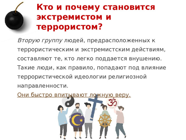 Кто и почему становится экстремистом и террористом? Вторую группу людей, предрасположенных к террористическим и экстремистским действиям, составляют те, кто легко поддается внушению. Такие люди, как правило, попадают под влияние террористической идеологии религиозной направленности. Они быстро впитывают ложную веру.  1 
