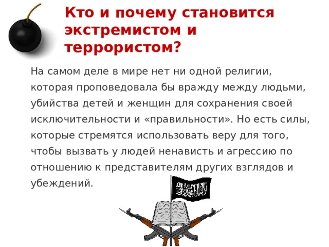 Кто и почему становится экстремистом и террористом? На самом деле в мире нет ни одной религии, которая проповедовала бы вражду между людьми, убийства детей и женщин для сохранения своей исключительности и «правильности». Но есть силы, которые стремятся использовать веру для того, чтобы вызвать у людей ненависть и агрессию по отношению к представителям других взглядов и убеждений.   1 