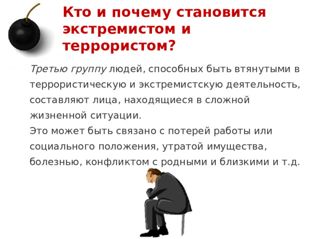 Кто и почему становится экстремистом и террористом? Третью группу людей, способных быть втянутыми в террористическую и экстремистскую деятельность, составляют лица, находящиеся в сложной жизненной ситуации. Это может быть связано с потерей работы или социального положения, утратой имущества, болезнью, конфликтом с родными и близкими и т.д.   1 