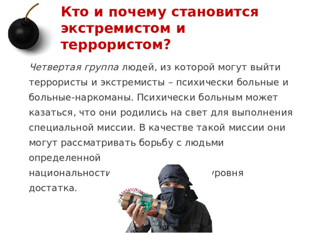 Кто и почему становится экстремистом и террористом? Четвертая группа людей, из которой могут выйти террористы и экстремисты – психически больные и больные-наркоманы. Психически больным может казаться, что они родились на свет для выполнения специальной миссии. В качестве такой миссии они могут рассматривать борьбу с людьми определенной национальности, веры, профессии, уровня достатка.   1 