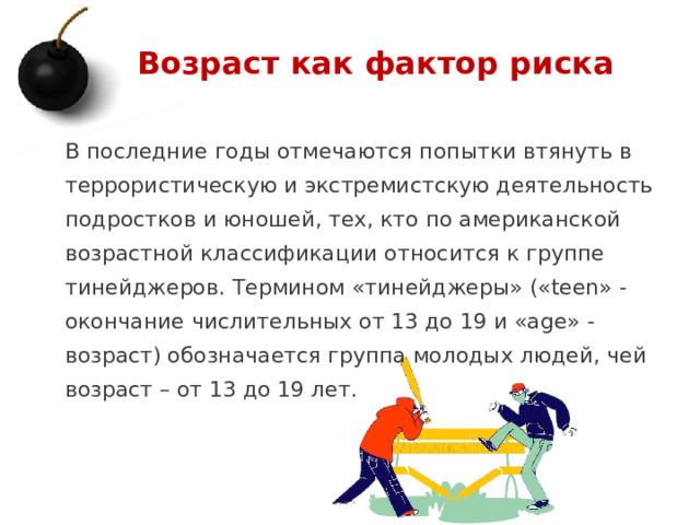 Возраст как фактор риска В последние годы отмечаются попытки втянуть в террористическую и экстремистскую деятельность подростков и юношей, тех, кто по американской возрастной классификации относится к группе тинейджеров. Термином «тинейджеры» («teen» - окончание числительных от 13 до 19 и «age» - возраст) обозначается группа молодых людей, чей возраст – от 13 до 19 лет.   1 