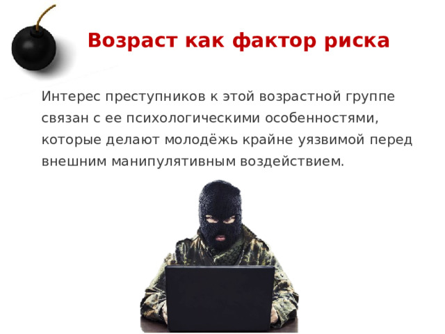 Возраст как фактор риска Интерес преступников к этой возрастной группе связан с ее психологическими особенностями, которые делают молодёжь крайне уязвимой перед внешним манипулятивным воздействием. 1 