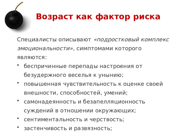 Возраст как фактор риска Специалисты описывают «подростковый комплекс эмоциональности» , симптомами которого являются: беспричинные перепады настроения от безудержного веселья к унынию; повышенная чувствительность к оценке своей внешности, способностей, умений; самонадеянность и безапелляционность суждений в отношении окружающих; сентиментальность и черствость; застенчивость и развязность; 1 