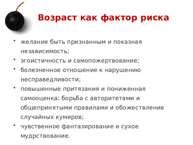 Возраст как фактор риска желание быть признанным и показная независимость; эгоистичность и самопожертвование; болезненное отношение к нарушению несправедливости; повышенные притязания и пониженная самооценка; борьба с авторитетами и общепринятыми правилами и обожествление случайных кумиров; чувственное фантазирование и сухое мудрствование. 1 