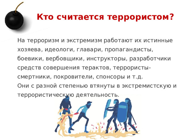Кто считается террористом? На терроризм и экстремизм работают их истинные хозяева, идеологи, главари, пропагандисты, боевики, вербовщики, инструкторы, разработчики средств совершения терактов, террористы-смертники, покровители, спонсоры и т.д. Они с разной степенью втянуты в экстремистскую и террористическую деятельность. 1 