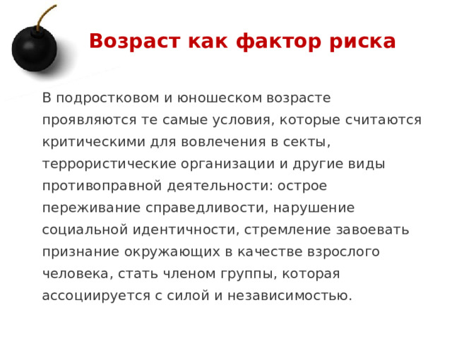Возраст как фактор риска В подростковом и юношеском возрасте проявляются те самые условия, которые считаются критическими для вовлечения в секты, террористические организации и другие виды противоправной деятельности: острое переживание справедливости, нарушение социальной идентичности, стремление завоевать признание окружающих в качестве взрослого человека, стать членом группы, которая ассоциируется с силой и независимостью. 1 
