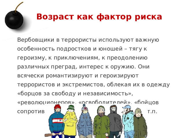 Возраст как фактор риска Вербовщики в террористы используют важную особенность подростков и юношей – тягу к героизму, к приключениям, к преодолению различных преград, интерес к оружию. Они всячески романтизируют и героизируют террористов и экстремистов, облекая их в одежду «борцов за свободу и независимость», «революционеров», «освободителей», «бойцов сопротивления», «народных мстителей» и т.п. 1 