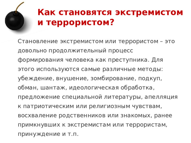 Как становятся экстремистом и террористом? Становление экстремистом или террористом – это довольно продолжительный процесс формирования человека как преступника. Для этого используются самые различные методы: убеждение, внушение, зомбирование, подкуп, обман, шантаж, идеологическая обработка, предложение специальной литературы, апелляция к патриотическим или религиозным чувствам, восхваление родственников или знакомых, ранее примкнувших к экстремистам или террористам, принуждение и т.п. 1 