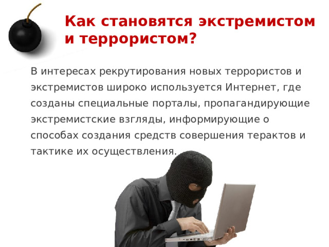 Как становятся экстремистом и террористом? В интересах рекрутирования новых террористов и экстремистов широко используется Интернет, где созданы специальные порталы, пропагандирующие экстремистские взгляды, информирующие о способах создания средств совершения терактов и тактике их осуществления. 1 