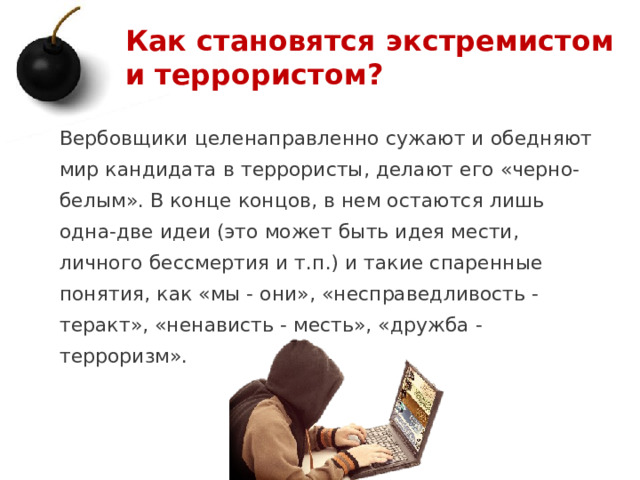 Как становятся экстремистом и террористом? Вербовщики целенаправленно сужают и обедняют мир кандидата в террористы, делают его «черно-белым». В конце концов, в нем остаются лишь одна-две идеи (это может быть идея мести, личного бессмертия и т.п.) и такие спаренные понятия, как «мы - они», «несправедливость - теракт», «ненависть - месть», «дружба - терроризм». 1 