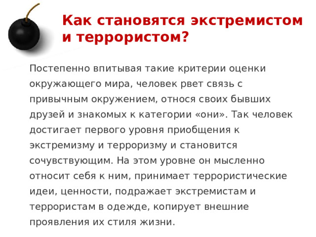 Как становятся экстремистом и террористом? Постепенно впитывая такие критерии оценки окружающего мира, человек рвет связь с привычным окружением, относя своих бывших друзей и знакомых к категории «они». Так человек достигает первого уровня приобщения к экстремизму и терроризму и становится сочувствующим. На этом уровне он мысленно относит себя к ним, принимает террористические идеи, ценности, подражает экстремистам и террористам в одежде, копирует внешние проявления их стиля жизни. 1 