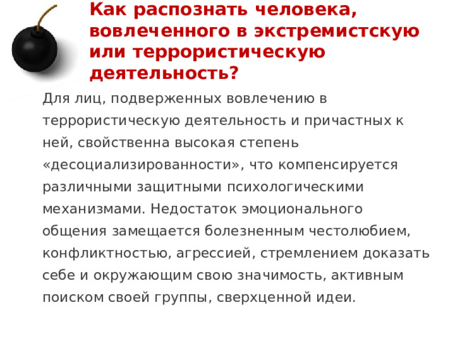 Как распознать человека, вовлеченного в экстремистскую или террористическую деятельность? Для лиц, подверженных вовлечению в террористическую деятельность и причастных к ней, свойственна высокая степень «десоциализированности», что компенсируется различными защитными психологическими механизмами. Недостаток эмоционального общения замещается болезненным честолюбием, конфликтностью, агрессией, стремлением доказать себе и окружающим свою значимость, активным поиском своей группы, сверхценной идеи. 1 