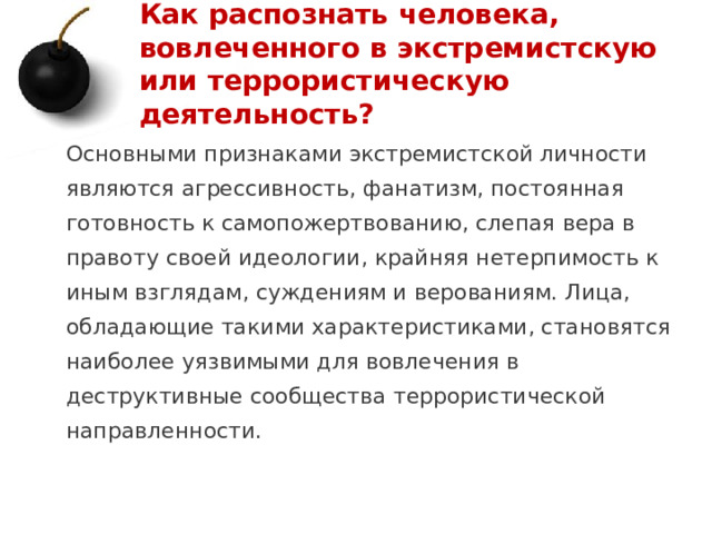 Как распознать человека, вовлеченного в экстремистскую или террористическую деятельность? Основными признаками экстремистской личности являются агрессивность, фанатизм, постоянная готовность к самопожертвованию, слепая вера в правоту своей идеологии, крайняя нетерпимость к иным взглядам, суждениям и верованиям. Лица, обладающие такими характеристиками, становятся наиболее уязвимыми для вовлечения в деструктивные сообщества террористической направленности. 1 