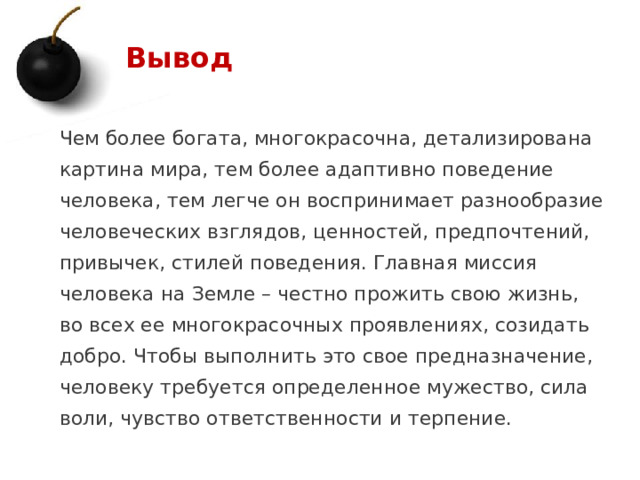 Вывод Чем более богата, многокрасочна, детализирована картина мира, тем более адаптивно поведение человека, тем легче он воспринимает разнообразие человеческих взглядов, ценностей, предпочтений, привычек, стилей поведения. Главная миссия человека на Земле – честно прожить свою жизнь, во всех ее многокрасочных проявлениях, созидать добро. Чтобы выполнить это свое предназначение, человеку требуется определенное мужество, сила воли, чувство ответственности и терпение.   1 