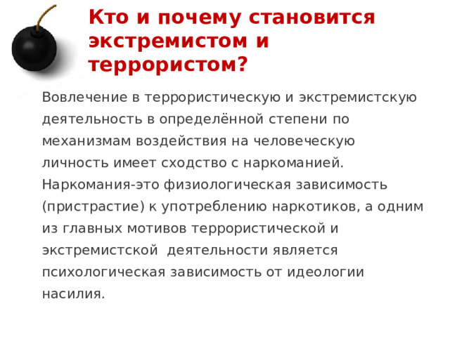 Кто и почему становится экстремистом и террористом? Вовлечение в террористическую и экстремистскую деятельность в определённой степени по механизмам воздействия на человеческую личность имеет сходство с наркоманией. Наркомания-это физиологическая зависимость (пристрастие) к употреблению наркотиков, а одним из главных мотивов террористической и экстремистской деятельности является психологическая зависимость от идеологии насилия. 1 