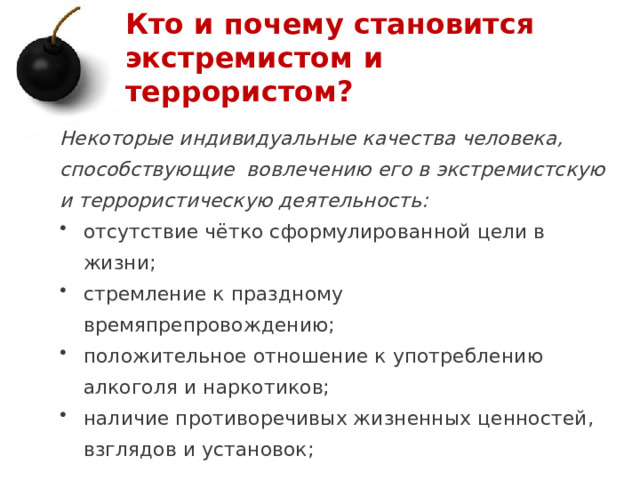 Кто и почему становится экстремистом и террористом? Некоторые индивидуальные качества человека, способствующие вовлечению его в экстремистскую и террористическую деятельность: отсутствие чётко сформулированной цели в жизни; стремление к праздному времяпрепровождению; положительное отношение к употреблению алкоголя и наркотиков; наличие противоречивых жизненных ценностей, взглядов и установок; 1 