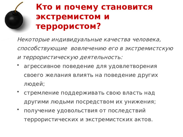 Кто и почему становится экстремистом и террористом? Некоторые индивидуальные качества человека, способствующие вовлечению его в экстремистскую и террористическую деятельность: агрессивное поведение для удовлетворения своего желания влиять на поведение других людей; стремление поддерживать свою власть над другими людьми посредством их унижения; получение удовольствия от последствий террористических и экстремистских актов.   1 
