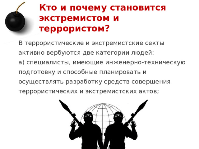 Кто и почему становится экстремистом и террористом? В террористические и экстремистские секты активно вербуются две категории людей: а) специалисты, имеющие инженерно-техническую подготовку и способные планировать и осуществлять разработку средств совершения террористических и экстремистских актов; 1 