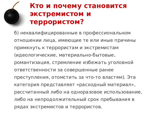 Кто и почему становится экстремистом и террористом? б) неквалифицированные в профессиональном отношении лица, имеющие те или иные причины примкнуть к террористам и экстремистам (идеологические, материально-бытовые, романтизация, стремление избежать уголовной ответственности за совершенные ранее преступления, отомстить за что-то властям). Эта категория представляет «расходный материал», рассчитанный либо на одноразовое использование, либо на непродолжительный срок пребывания в рядах экстремистов и террористов. 1 