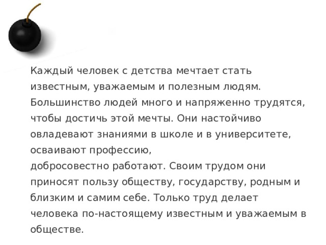 Каждый человек с детства мечтает стать известным, уважаемым и полезным людям. Большинство людей много и напряженно трудятся, чтобы достичь этой мечты. Они настойчиво овладевают знаниями в школе и в университете, осваивают профессию, добросовестно работают. Своим трудом они приносят пользу обществу, государству, родным и близким и самим себе. Только труд делает человека по-настоящему известным и уважаемым в обществе.   1 