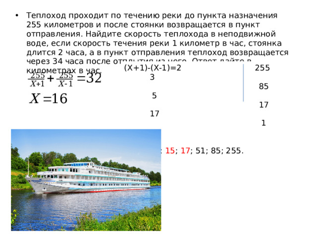 Теплоход проходит по течению реки до пункта назначения 255 километров и после стоянки возвращается в пункт отправления. Найдите скорость теплохода в неподвижной воде, если скорость течения реки 1 километр в час, стоянка длится 2 часа, а в пункт отправления теплоход возвращается через 34 часа после отплытия из него. Ответ дайте в километрах в час. (Х+1)-(Х-1)=2 255 3  85 5  17 17  1 1 255: 3; 5; 15 ; 17 ; 51; 85; 255. 
