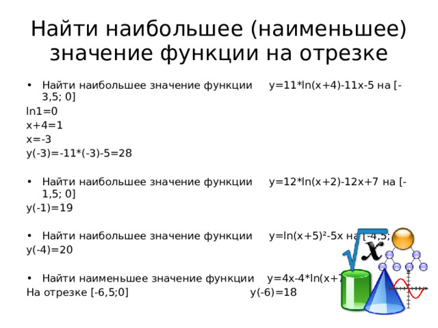 Найти наибольшее (наименьшее) значение функции на отрезке Найти наибольшее значение функции y=11*ln(x+4)-11x-5 на [-3,5; 0] ln1=0 x+4=1 x=-3 y(-3)=-11*(-3)-5=28 Найти наибольшее значение функции y=12*ln(x+2)-12x+7 на [-1,5; 0] y(-1)=19 Найти наибольшее значение функции y=ln(x+5)²-5x на [-4,5; 0] y(-4)=20 Найти наименьшее значение функции y=4x-4*ln(x+7)+6 На отрезке [-6,5;0] y(-6)=18 